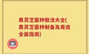 黑灵芝菌种做法大全(黑灵芝菌种制备及用途全面指南)