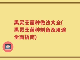 黑灵芝菌种做法大全(黑灵芝菌种制备及用途全面指南)