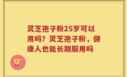 灵芝孢子粉25岁可以用吗？灵芝孢子粉，健康人也能长期服用吗