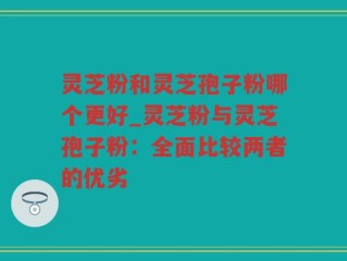 灵芝粉和灵芝孢子粉哪个更好_灵芝粉与灵芝孢子粉：全面比较两者的优劣