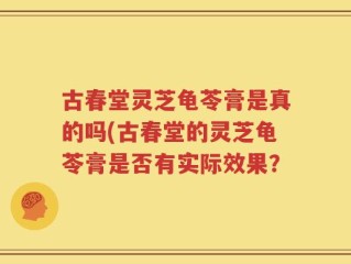 古春堂灵芝龟苓膏是真的吗(古春堂的灵芝龟苓膏是否有实际效果？