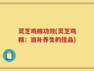 灵芝鸡精功效(灵芝鸡精：滋补养生的佳品)