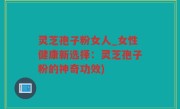 灵芝孢子粉女人_女性健康新选择：灵芝孢子粉的神奇功效)