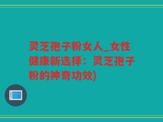 灵芝孢子粉女人_女性健康新选择：灵芝孢子粉的神奇功效)
