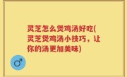 灵芝怎么煲鸡汤好吃(灵芝煲鸡汤小技巧，让你的汤更加美味)