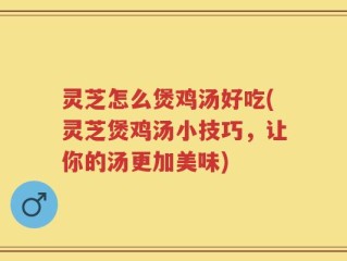 灵芝怎么煲鸡汤好吃(灵芝煲鸡汤小技巧，让你的汤更加美味)