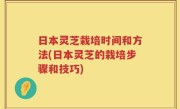 日本灵芝栽培时间和方法(日本灵芝的栽培步骤和技巧)