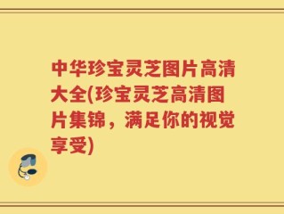 中华珍宝灵芝图片高清大全(珍宝灵芝高清图片集锦，满足你的视觉享受)