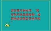 灵芝孢子粉好坏_“灵芝孢子粉品质鉴别：如何挑选优质灵芝孢子粉”