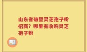 山东省破壁灵芝孢子粉招商？哪里有收购灵芝孢子粉