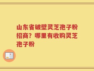 山东省破壁灵芝孢子粉招商？哪里有收购灵芝孢子粉