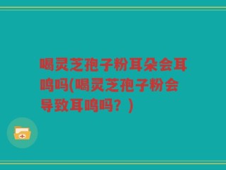 喝灵芝孢子粉耳朵会耳鸣吗(喝灵芝孢子粉会导致耳鸣吗？)
