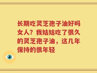 长期吃灵芝孢子油好吗女人？我姑姑吃了很久的灵芝孢子油，这几年保持的很年轻