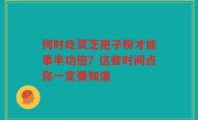 何时吃灵芝孢子粉才能事半功倍?这些时间点你一定要知道
