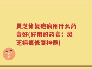 灵芝修复疤痕用什么药膏好(好用的药膏：灵芝疤痕修复神器)
