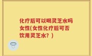 化疗后可以喝灵芝水吗女性(女性化疗后可否饮用灵芝水？)