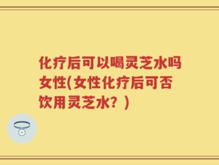 化疗后可以喝灵芝水吗女性(女性化疗后可否饮用灵芝水？)