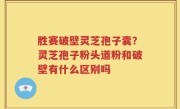 胜赛破壁灵芝孢子囊？灵芝孢子粉头道粉和破壁有什么区别吗