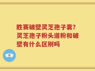 胜赛破壁灵芝孢子囊？灵芝孢子粉头道粉和破壁有什么区别吗