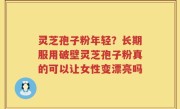 灵芝孢子粉年轻？长期服用破壁灵芝孢子粉真的可以让女性变漂亮吗
