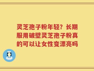 灵芝孢子粉年轻？长期服用破壁灵芝孢子粉真的可以让女性变漂亮吗