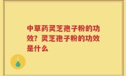 中草药灵芝孢子粉的功效？灵芝孢子粉的功效是什么
