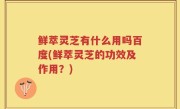 鲜萃灵芝有什么用吗百度(鲜萃灵芝的功效及作用？)
