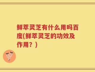 鲜萃灵芝有什么用吗百度(鲜萃灵芝的功效及作用？)