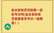 金水宝和灵芝胶囊一起吃可以吗(金水宝和灵芝胶囊是否可以一起服用？)
