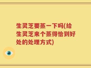 生灵芝要蒸一下吗(给生灵芝来个蒸得恰到好处的处理方式)
