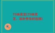 75块灵芝(75块灵芝，滋补养生好选择)
