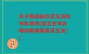 月子期间能吃灵芝汤吗母乳喂养(能否在母乳喂养期间服用灵芝汤？)