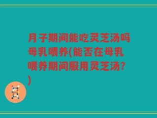 月子期间能吃灵芝汤吗母乳喂养(能否在母乳喂养期间服用灵芝汤？)