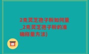 2克灵芝孢子粉如何量_2克灵芝孢子粉的准确称量方法)