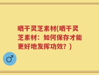 晒干灵芝素材(晒干灵芝素材：如何保存才能更好地发挥功效？)