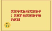 灵芝子实体和灵芝孢子？灵芝片和灵芝孢子粉的区别