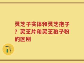 灵芝子实体和灵芝孢子？灵芝片和灵芝孢子粉的区别