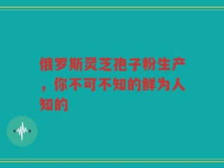 俄罗斯灵芝孢子粉生产，你不可不知的鲜为人知的