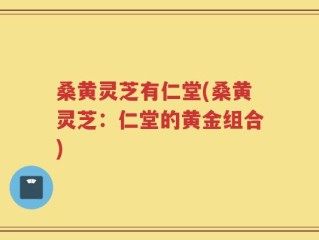 桑黄灵芝有仁堂(桑黄灵芝：仁堂的黄金组合)
