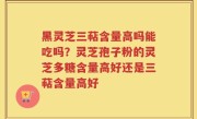 黑灵芝三萜含量高吗能吃吗？灵芝孢子粉的灵芝多糖含量高好还是三萜含量高好