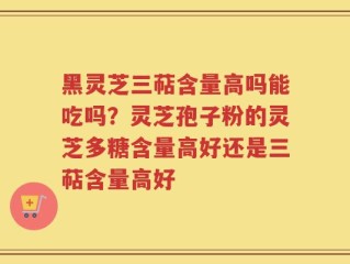 黑灵芝三萜含量高吗能吃吗？灵芝孢子粉的灵芝多糖含量高好还是三萜含量高好