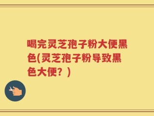 喝完灵芝孢子粉大便黑色(灵芝孢子粉导致黑色大便？)