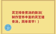 灵芝排骨煮汤的做法(制作营养丰富的灵芝猪骨汤，简单易学！)