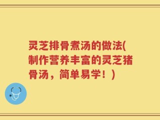 灵芝排骨煮汤的做法(制作营养丰富的灵芝猪骨汤，简单易学！)