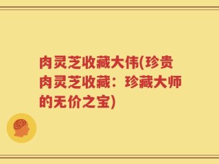 肉灵芝收藏大伟(珍贵肉灵芝收藏：珍藏大师的无价之宝)