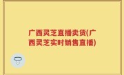 广西灵芝直播卖货(广西灵芝实时销售直播)