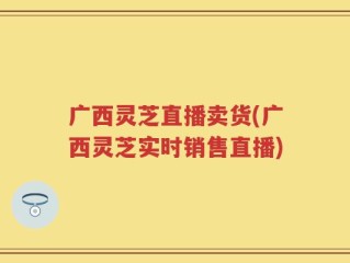 广西灵芝直播卖货(广西灵芝实时销售直播)