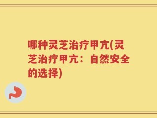 哪种灵芝治疗甲亢(灵芝治疗甲亢：自然安全的选择)