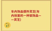 车内饰品摆件灵芝(车内放置的一种装饰品——灵芝)