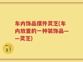 车内饰品摆件灵芝(车内放置的一种装饰品——灵芝)